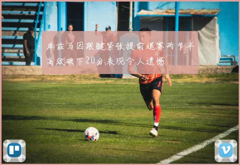 库兹马因跟腱紧张提前退赛两节半高效砍下20分表现令人遗憾