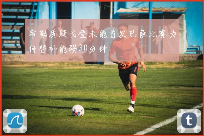 希勒质疑戈登未能首发巴萨比赛为何替补能踢30分钟