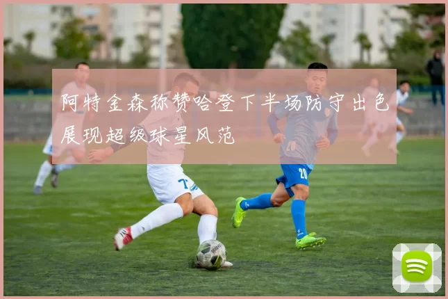 阿特金森称赞哈登下半场防守出色展现超级球星风范