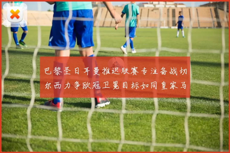 巴黎圣日耳曼推迟联赛专注备战切尔西力争欧冠卫冕目标如同皇家马德里