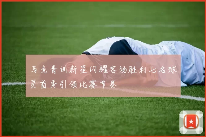 马竞青训新星闪耀客场胜利七名球员首秀引领比赛节奏