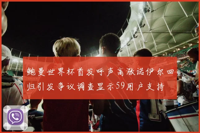 鲍曼世界杯首发呼声高涨诺伊尔回归引发争议调查显示59用户支持