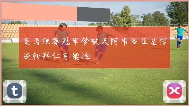 皇马联赛冠军梦破灭阿韦洛亚坚信逆转拜仁可能性