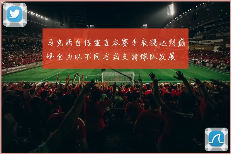马克西自信宣言本赛季表现达到巅峰全力以不同方式支持球队发展