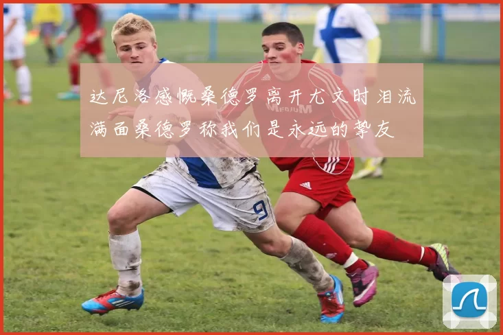 达尼洛感慨桑德罗离开尤文时泪流满面桑德罗称我们是永远的挚友