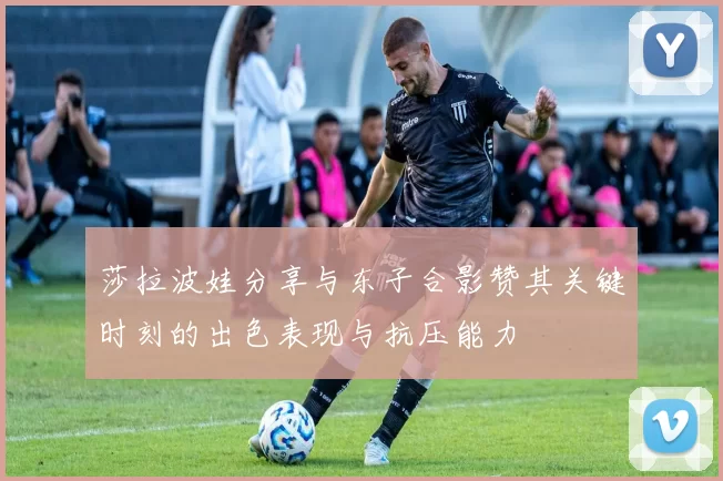 莎拉波娃分享与东子合影赞其关键时刻的出色表现与抗压能力