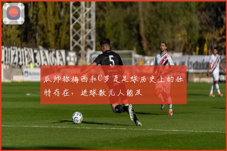 瓜帅称梅西和C罗是足球历史上的独特存在，进球数无人能及