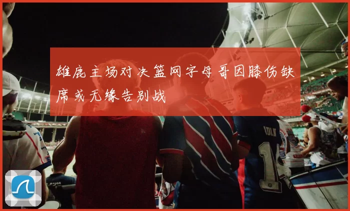 雄鹿主场对决篮网字母哥因膝伤缺席或无缘告别战