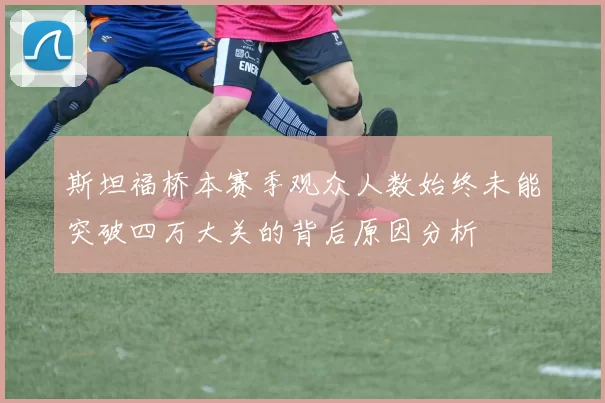 斯坦福桥本赛季观众人数始终未能突破四万大关的背后原因分析