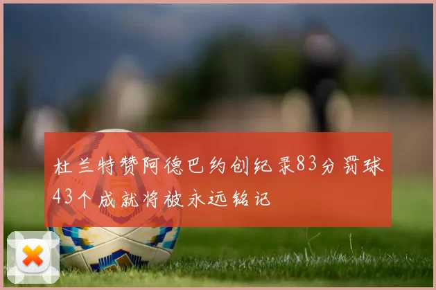 杜兰特赞阿德巴约创纪录83分罚球43个成就将被永远铭记