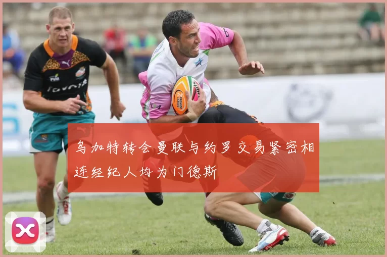 乌加特转会曼联与约罗交易紧密相连经纪人均为门德斯