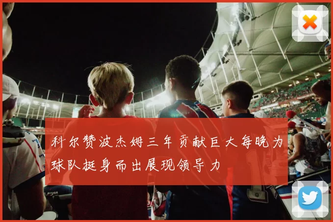 科尔赞波杰姆三年贡献巨大每晚为球队挺身而出展现领导力