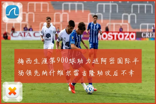 梅西生涯第900球助力迈阿密国际半场领先纳什维尔雷吉隆助攻后不幸伤退