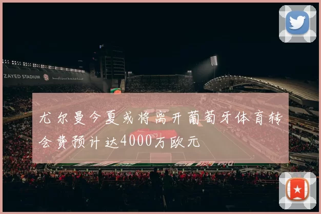 尤尔曼今夏或将离开葡萄牙体育转会费预计达4000万欧元